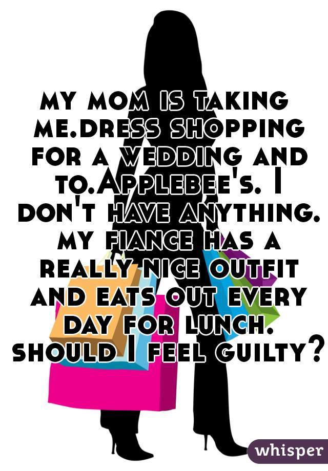 my mom is taking me.dress shopping for a wedding and to.Applebee's. I don't have anything. my fiance has a really nice outfit and eats out every day for lunch. should I feel guilty?