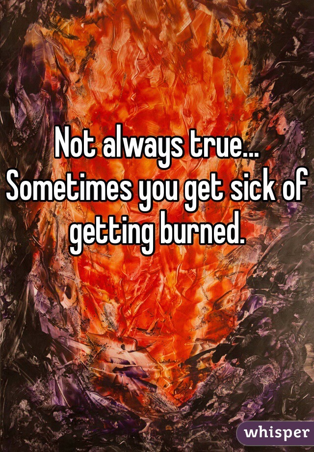 Not always true... Sometimes you get sick of getting burned.