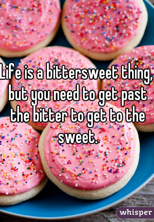 Life is a bittersweet thing, but you need to get past the bitter to get to the sweet.