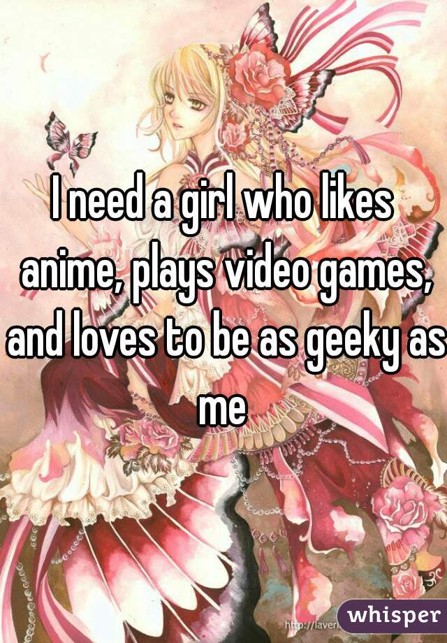 I need a girl who likes anime, plays video games, and loves to be as geeky as me 
