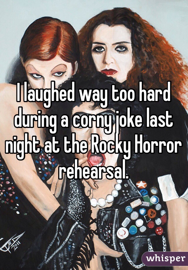 I laughed way too hard during a corny joke last night at the Rocky Horror rehearsal.