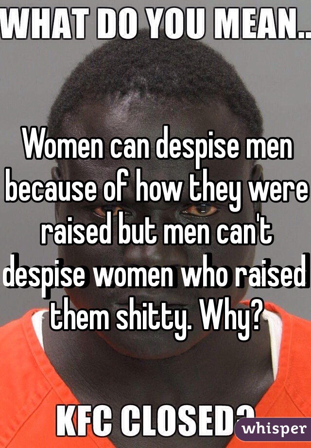 Women can despise men because of how they were raised but men can't despise women who raised them shitty. Why?
