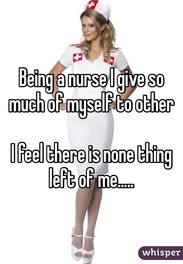 Being a nurse I give so much of myself to other

I feel there is none thing left of me.....