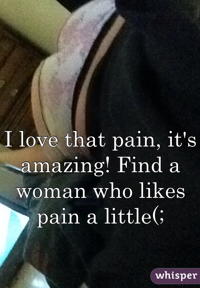 I love that pain, it's amazing! Find a woman who likes pain a little(;
