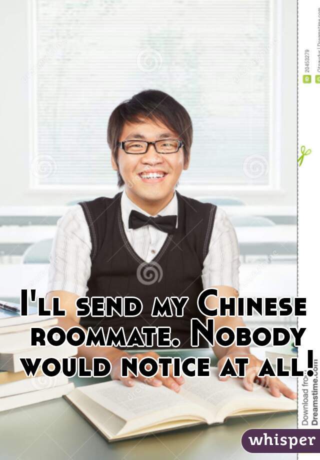 I'll send my Chinese roommate. Nobody would notice at all!