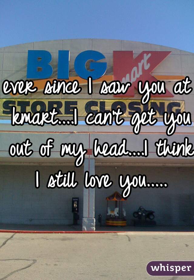 ever since I saw you at kmart....I can't get you out of my head....I think I still love you.....
