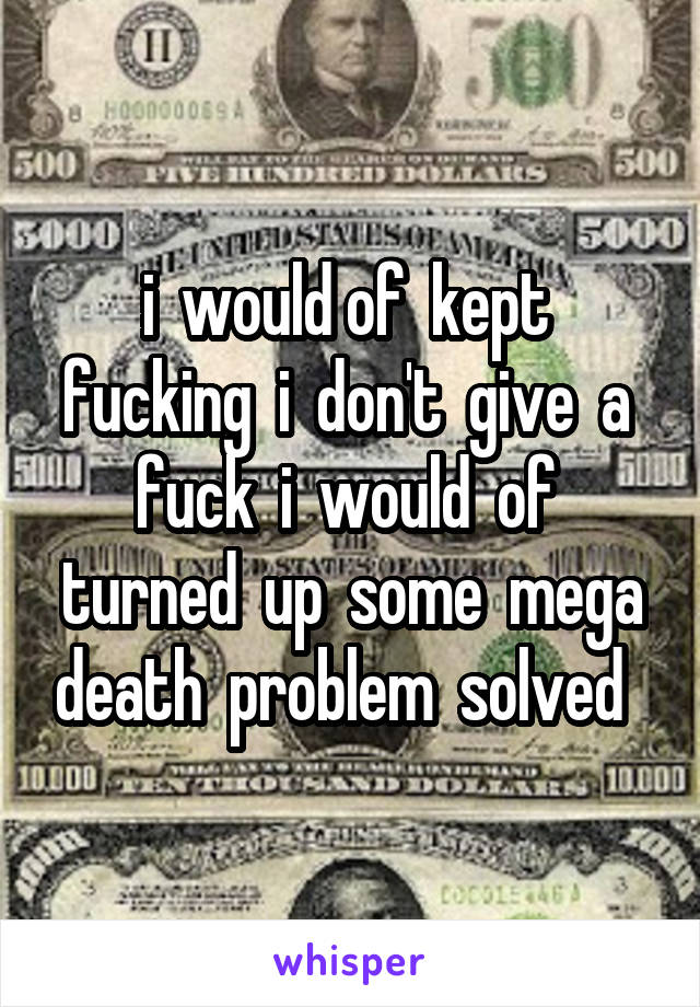 i  would of  kept  fucking  i  don't  give  a  fuck  i  would  of  turned  up  some  mega death  problem  solved  