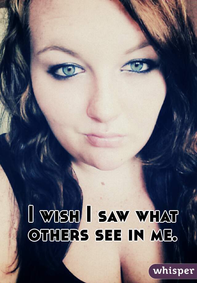 I wish I saw what others see in me. 