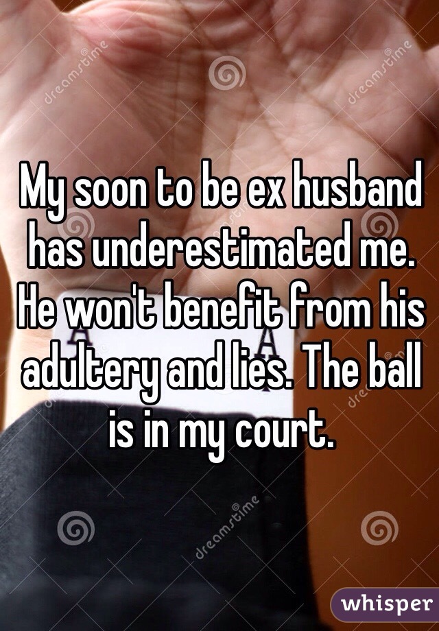 My soon to be ex husband has underestimated me. He won't benefit from his adultery and lies. The ball is in my court.