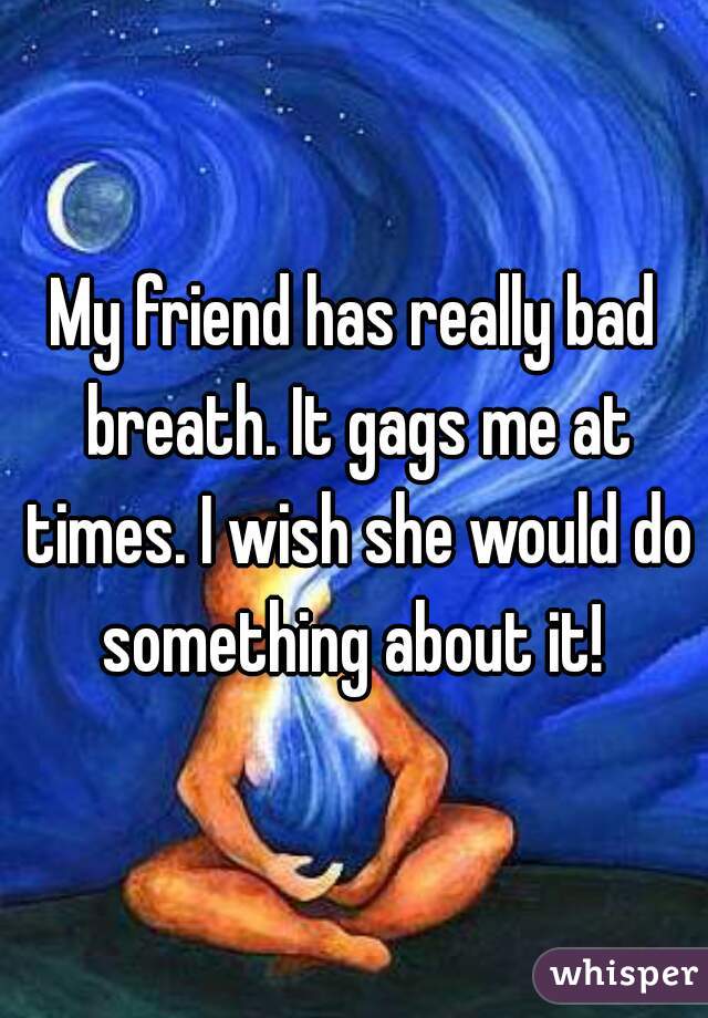 My friend has really bad breath. It gags me at times. I wish she would do something about it! 