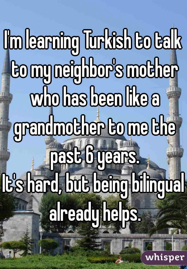 I'm learning Turkish to talk to my neighbor's mother who has been like a grandmother to me the past 6 years.

It's hard, but being bilingual already helps.