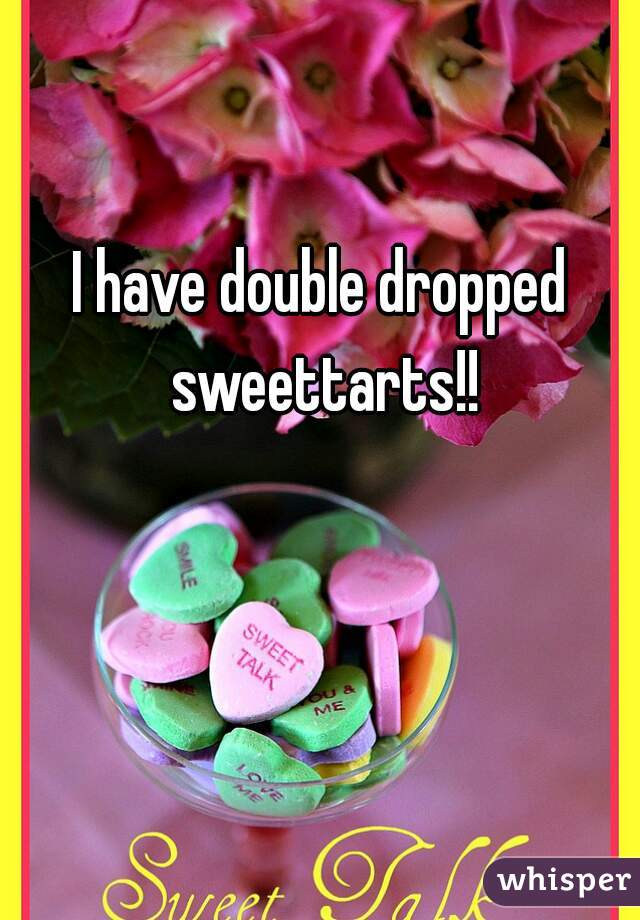I have double dropped sweettarts!!