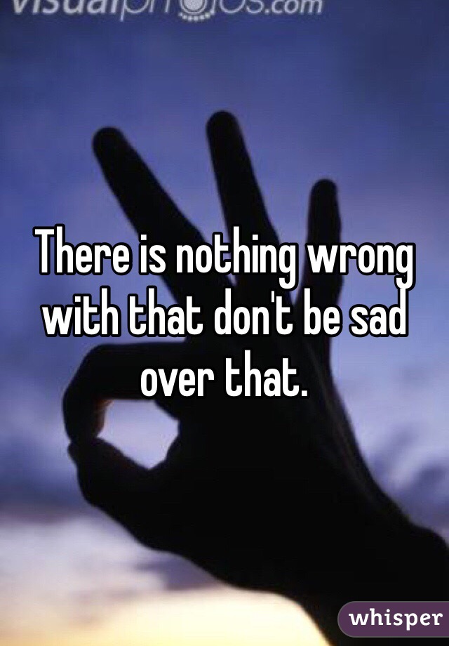 There is nothing wrong with that don't be sad over that.
