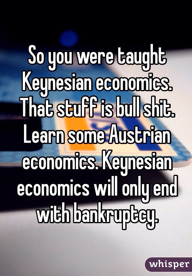 So you were taught Keynesian economics. That stuff is bull shit. Learn some Austrian economics. Keynesian economics will only end with bankruptcy.