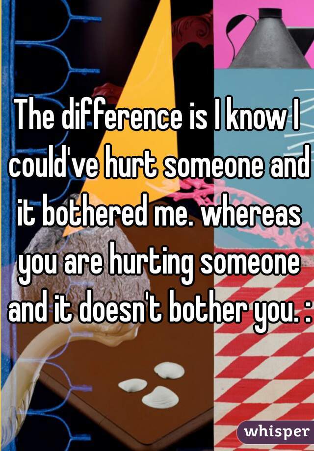 The difference is I know I could've hurt someone and it bothered me. whereas you are hurting someone and it doesn't bother you. :)