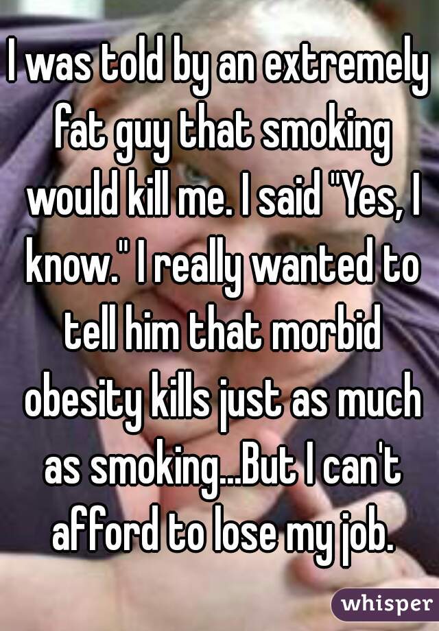 I was told by an extremely fat guy that smoking would kill me. I said "Yes, I know." I really wanted to tell him that morbid obesity kills just as much as smoking...But I can't afford to lose my job.