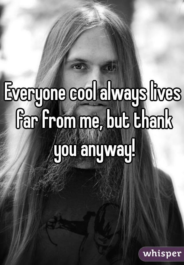 Everyone cool always lives far from me, but thank you anyway!