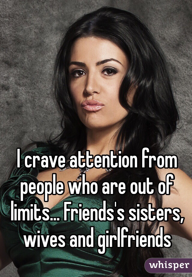 I crave attention from people who are out of limits... Friends's sisters, wives and girlfriends