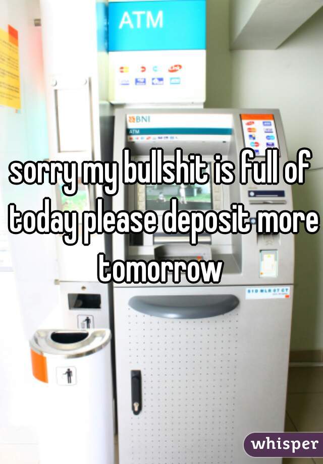 sorry my bullshit is full of today please deposit more tomorrow 