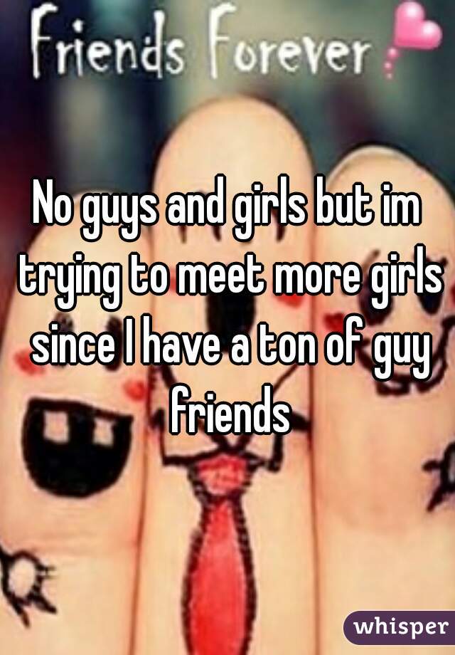 No guys and girls but im trying to meet more girls since I have a ton of guy friends