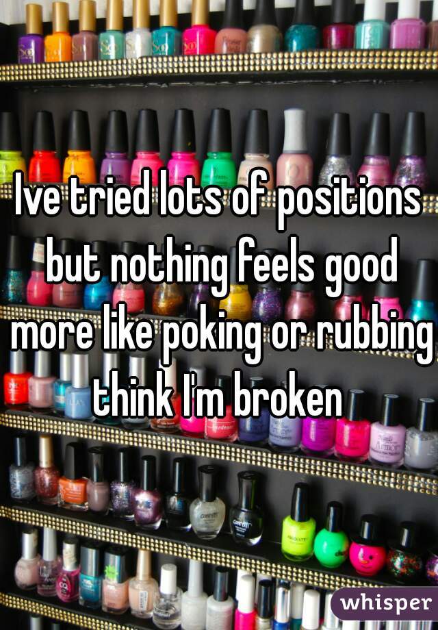 Ive tried lots of positions but nothing feels good more like poking or rubbing think I'm broken 
