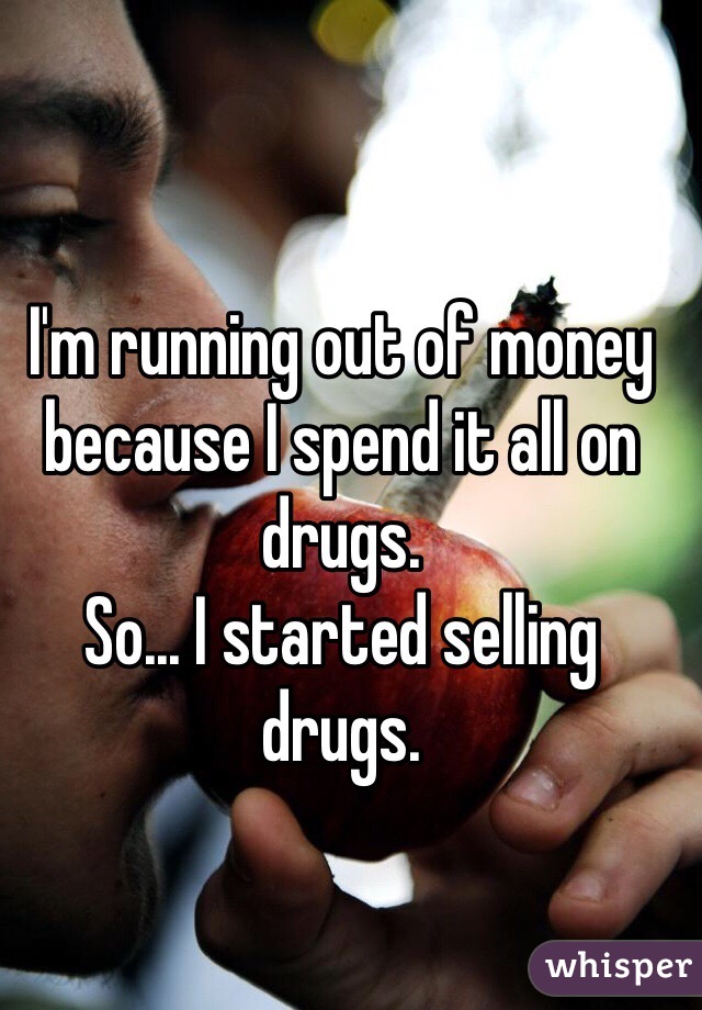 I'm running out of money because I spend it all on drugs.
So... I started selling drugs. 