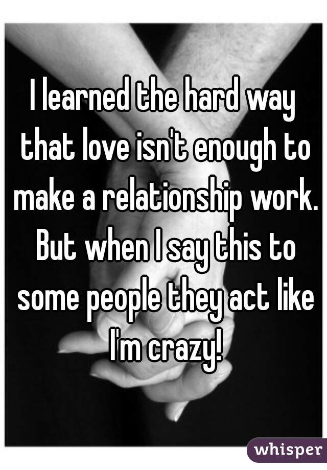 I learned the hard way that love isn't enough to make a relationship work. But when I say this to some people they act like I'm crazy!