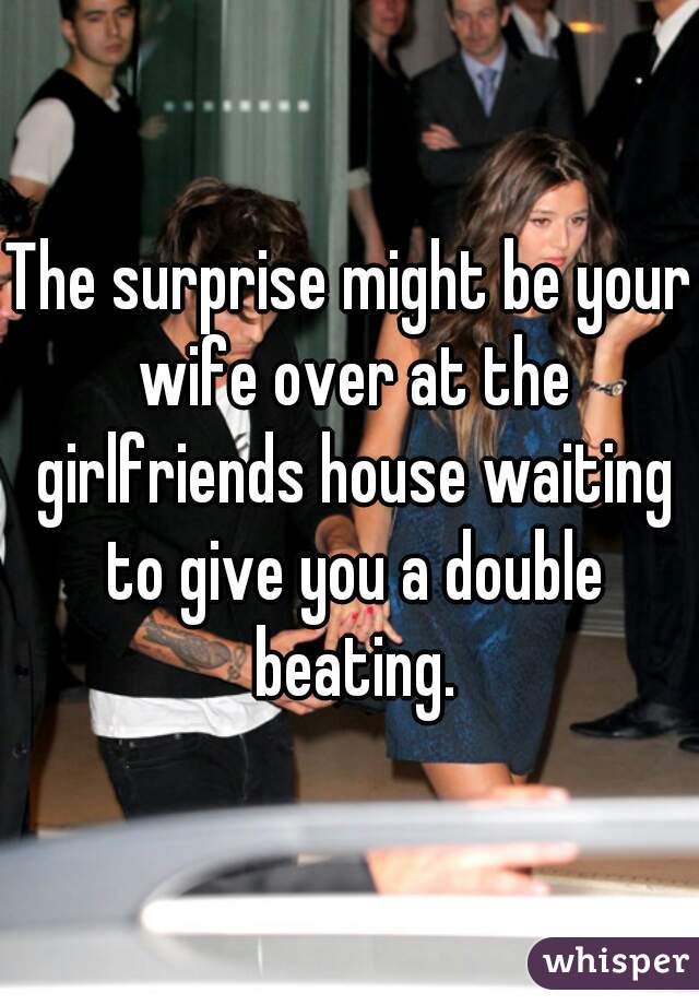 The surprise might be your wife over at the girlfriends house waiting to give you a double beating.
