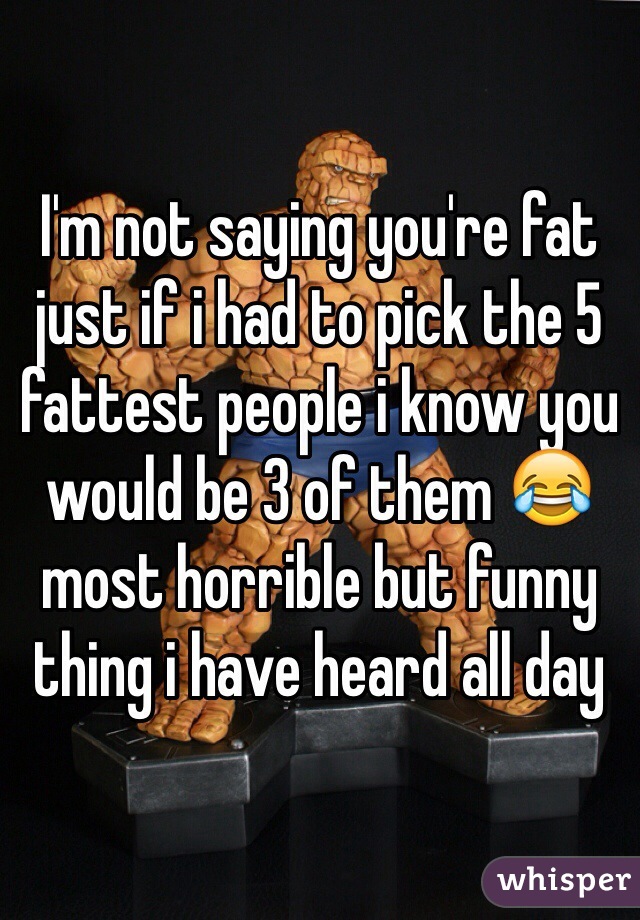 I'm not saying you're fat just if i had to pick the 5 fattest people i know you would be 3 of them 😂 most horrible but funny thing i have heard all day