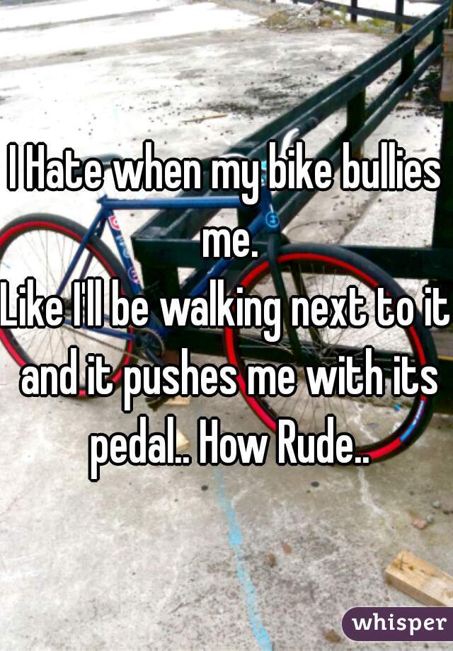 I Hate when my bike bullies me.
Like I'll be walking next to it and it pushes me with its pedal.. How Rude..