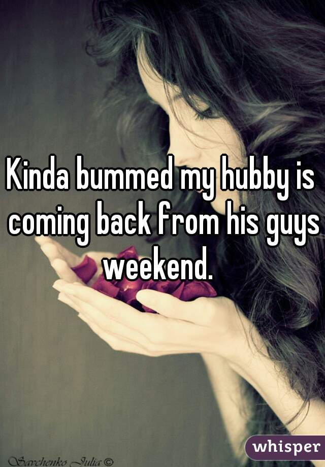 Kinda bummed my hubby is coming back from his guys weekend.  