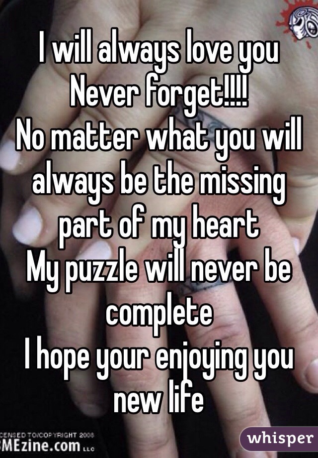 I will always love you
Never forget!!!!
No matter what you will always be the missing part of my heart
My puzzle will never be complete
I hope your enjoying you new life