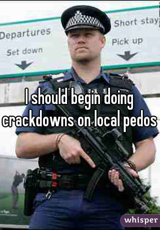 I should begin doing crackdowns on local pedos 