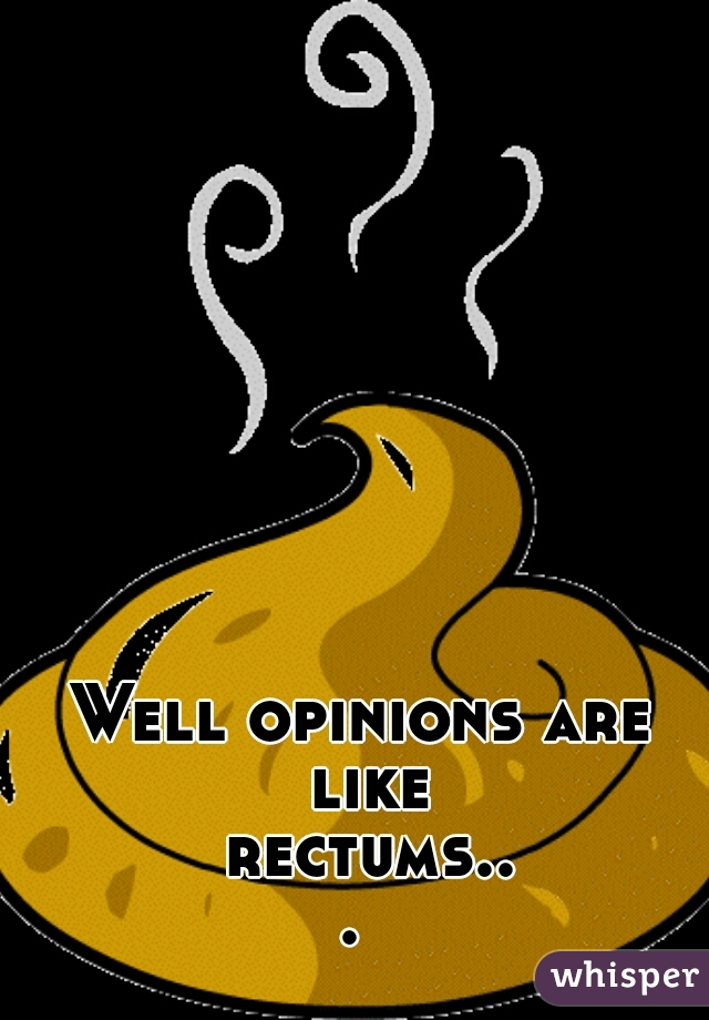 Well opinions are like rectums... 