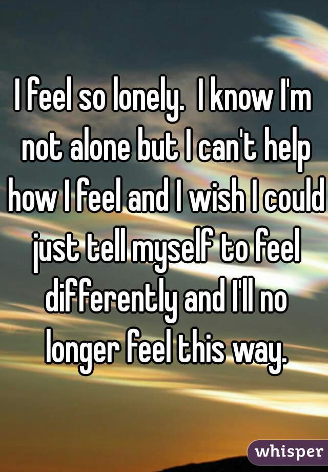I feel so lonely.  I know I'm not alone but I can't help how I feel and I wish I could just tell myself to feel differently and I'll no longer feel this way.