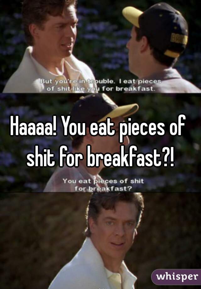 Haaaa! You eat pieces of shit for breakfast?!

