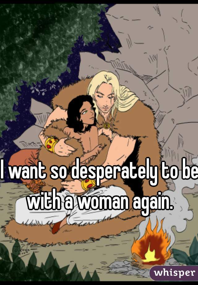 I want so desperately to be with a woman again. 