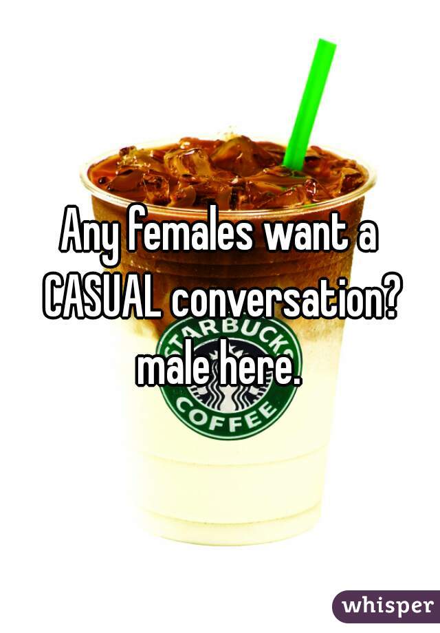 Any females want a CASUAL conversation?

male here.