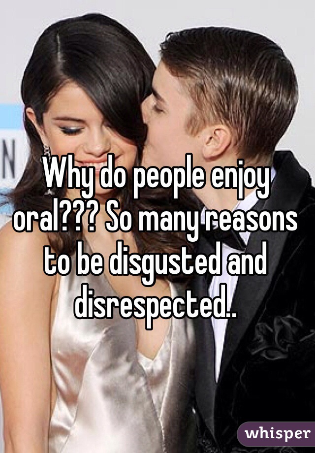 Why do people enjoy oral??? So many reasons to be disgusted and disrespected..