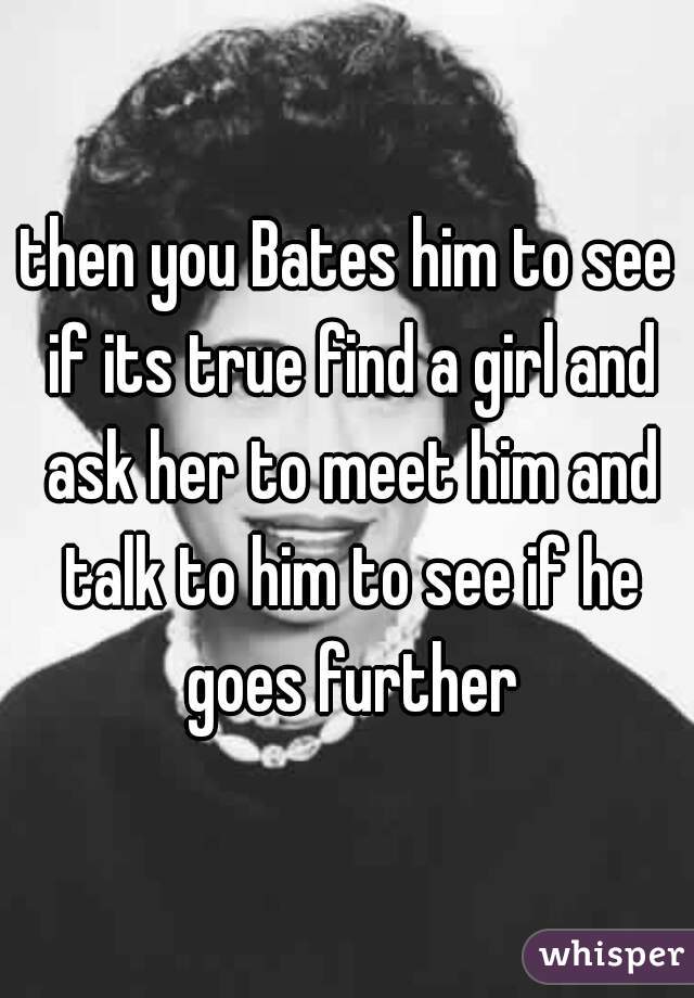 then you Bates him to see if its true find a girl and ask her to meet him and talk to him to see if he goes further