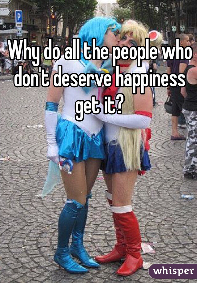 Why do all the people who don't deserve happiness get it?