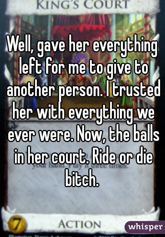 Well, gave her everything left for me to give to another person. I trusted her with everything we ever were. Now, the balls in her court. Ride or die bitch. 