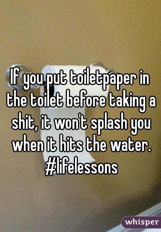 If you put toiletpaper in the toilet before taking a shit, it won't splash you when it hits the water. #lifelessons