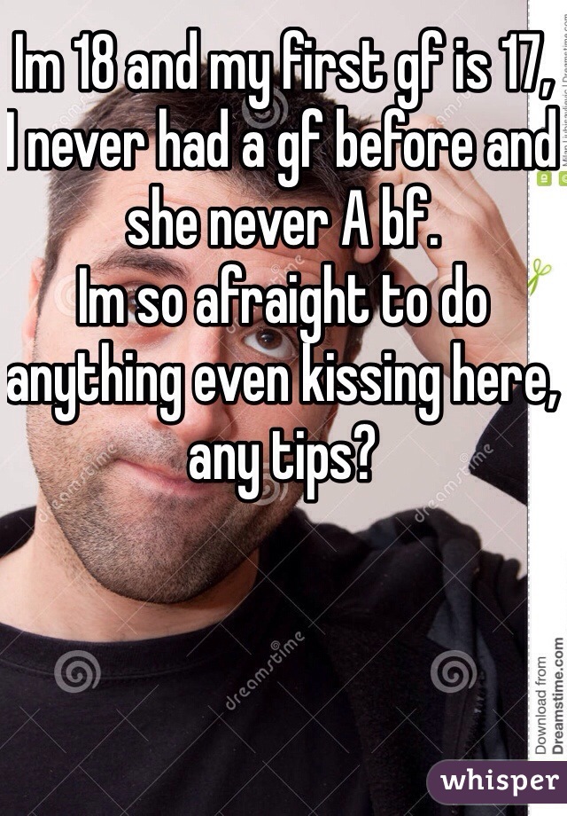 Im 18 and my first gf is 17,
I never had a gf before and she never A bf.
Im so afraight to do anything even kissing here, any tips?