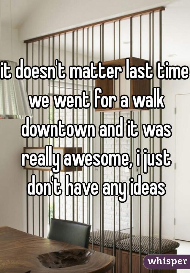 it doesn't matter last time we went for a walk downtown and it was really awesome, i just don't have any ideas