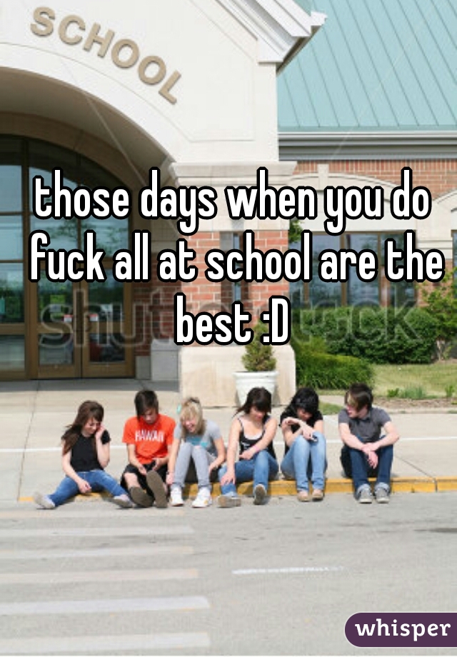 those days when you do fuck all at school are the best :D 