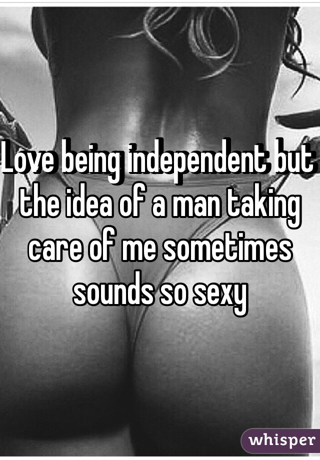 Love being independent but the idea of a man taking care of me sometimes sounds so sexy 