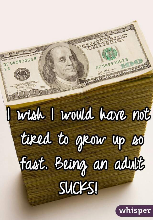 I wish I would have not tired to grow up so fast. Being an adult SUCKS! 
