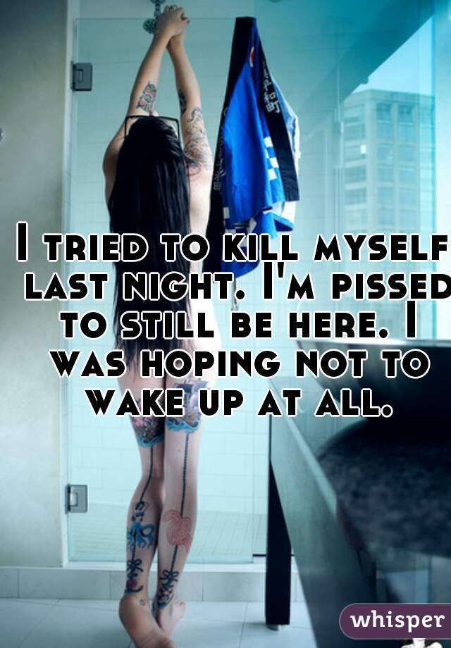 I tried to kill myself last night. I'm pissed to still be here. I was hoping not to wake up at all.