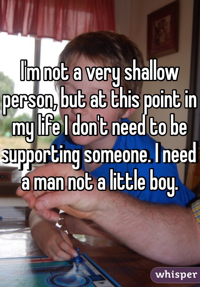 I'm not a very shallow person, but at this point in my life I don't need to be supporting someone. I need a man not a little boy.